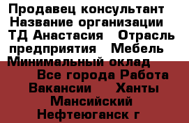 Продавец-консультант › Название организации ­ ТД Анастасия › Отрасль предприятия ­ Мебель › Минимальный оклад ­ 20 000 - Все города Работа » Вакансии   . Ханты-Мансийский,Нефтеюганск г.